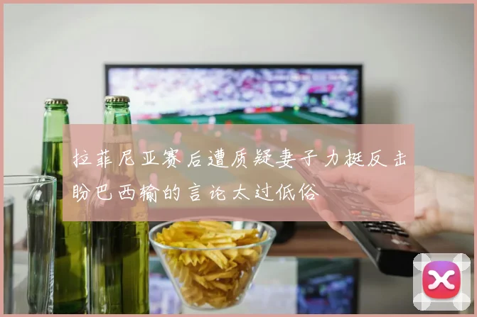 拉菲尼亚赛后遭质疑妻子力挺反击盼巴西输的言论太过低俗