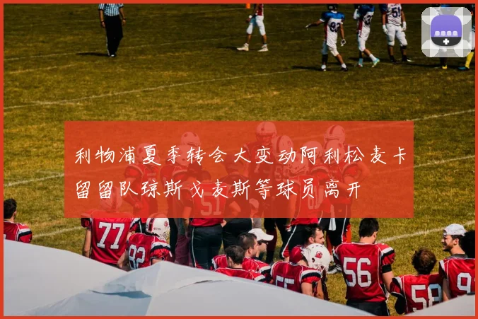 利物浦夏季转会大变动阿利松麦卡留留队琼斯戈麦斯等球员离开