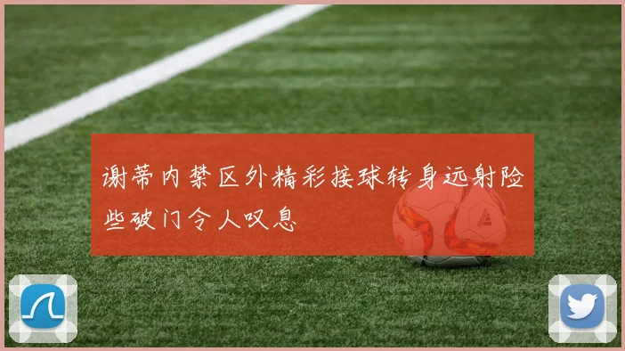 谢蒂内禁区外精彩接球转身远射险些破门令人叹息