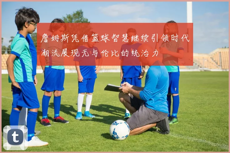 詹姆斯凭借篮球智慧继续引领时代潮流展现无与伦比的统治力
