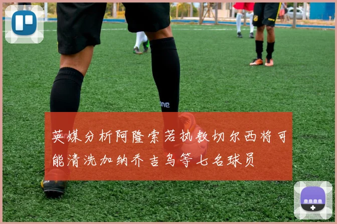 英媒分析阿隆索若执教切尔西将可能清洗加纳乔吉乌等七名球员