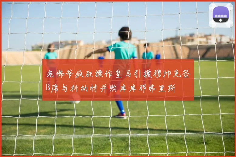 老佛爷疯狂操作皇马引援穆帅免签B席与科纳特并购库库邓弗里斯