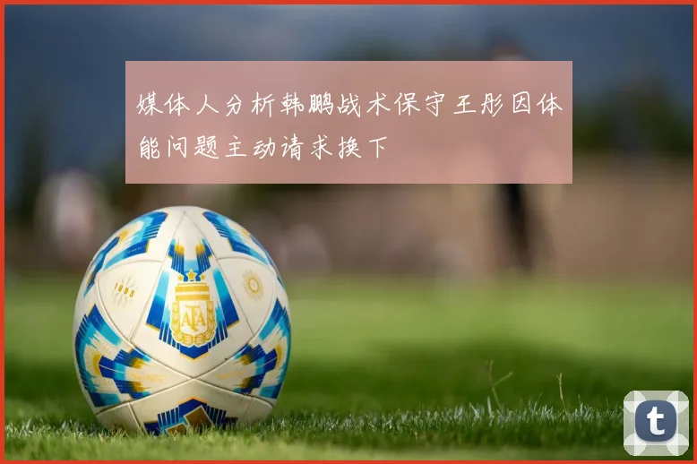 媒体人分析韩鹏战术保守王彤因体能问题主动请求换下
