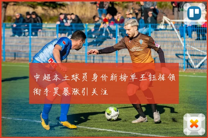 中超本土球员身价新榜单王钰栋领衔李昊暴涨引关注