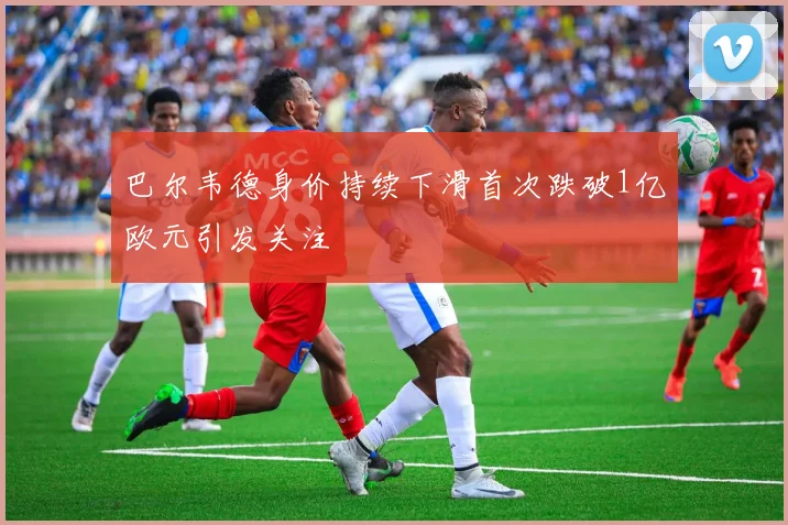 巴尔韦德身价持续下滑首次跌破1亿欧元引发关注
