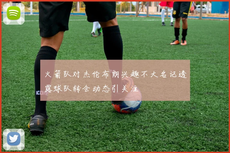 火箭队对杰伦布朗兴趣不大名记透露球队转会动态引关注