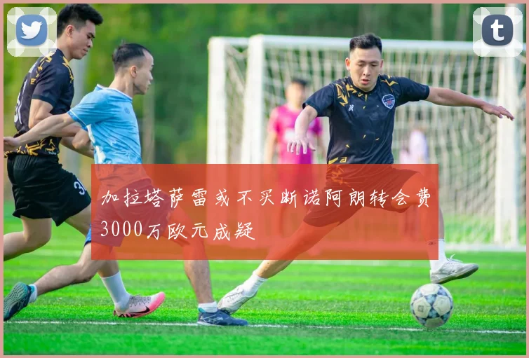 加拉塔萨雷或不买断诺阿朗转会费3000万欧元成疑