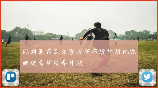 比利亚雷亚尔官方宣布续约刘凯源继续青训培养计划
