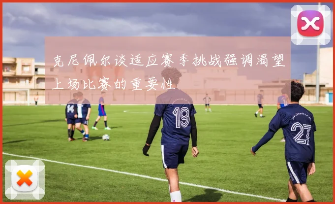 克尼佩尔谈适应赛季挑战强调渴望上场比赛的重要性
