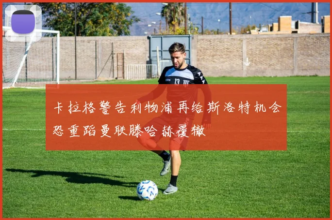 卡拉格警告利物浦再给斯洛特机会恐重蹈曼联滕哈赫覆辙