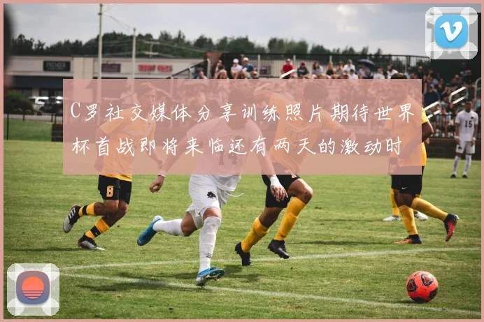 C罗社交媒体分享训练照片期待世界杯首战即将来临还有两天的激动时刻