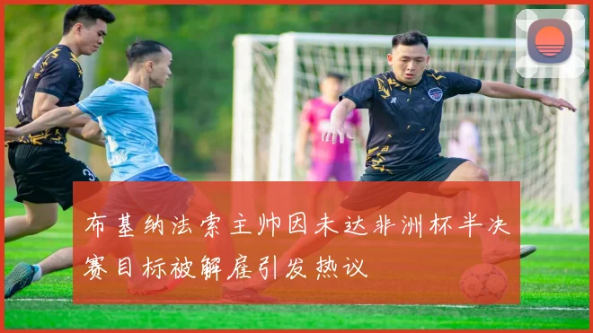 布基纳法索主帅因未达非洲杯半决赛目标被解雇引发热议